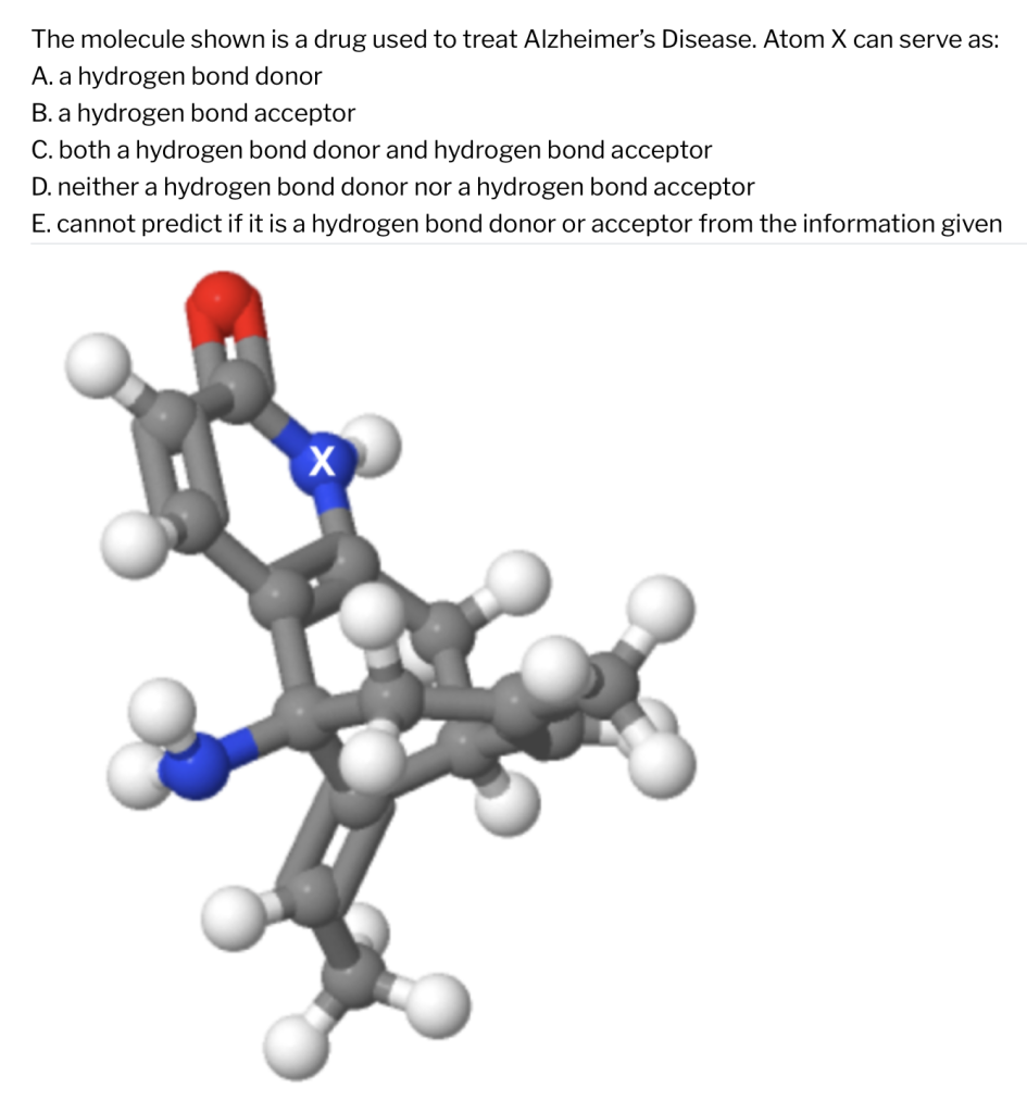Question: The molecule shown is a drug used to treat Alzheimers Disease. Atom X serves as:A hydrogen bond donor A hydrogen bond acceptor Both a hydrogen bond donor and a hydrogen bond acceptor Neither a hydrogen bond donor nor a hydrogen bond acceptor Cannot predict if it is a hydrogen bond donor or acceptor from the information given A drug molecule is depicted where atom X is identified as a blue atom bonded to a white atom and two grey atoms.